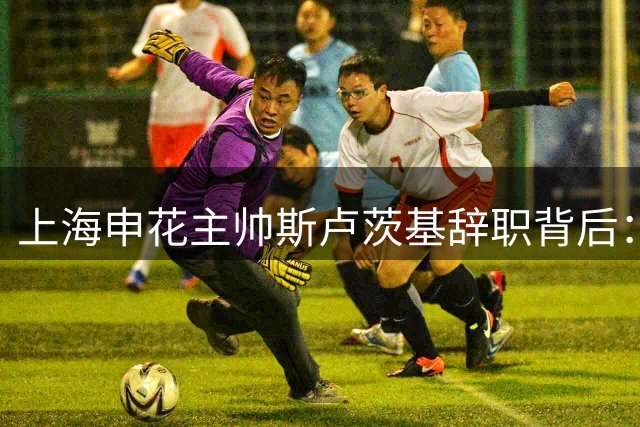 上海申花主帅斯卢茨基辞职背后：保级困境与战术僵化的双重压力