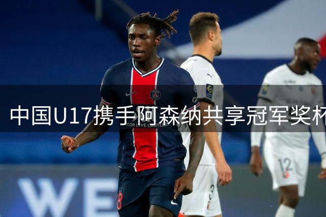 中国U17携手阿森纳共享冠军奖杯，青年才俊绽放光芒
