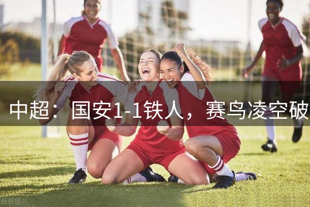 中超：国安1-1铁人，赛鸟凌空破门，邦本推射扳平比分