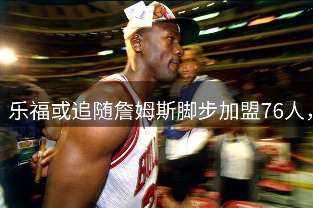 乐福或追随詹姆斯脚步加盟76人，高龄内线能否抓住最后机会？