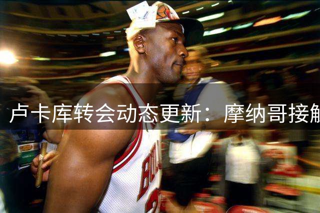 卢卡库转会动态更新：摩纳哥接触纯属谣言 球员权衡多份邀约