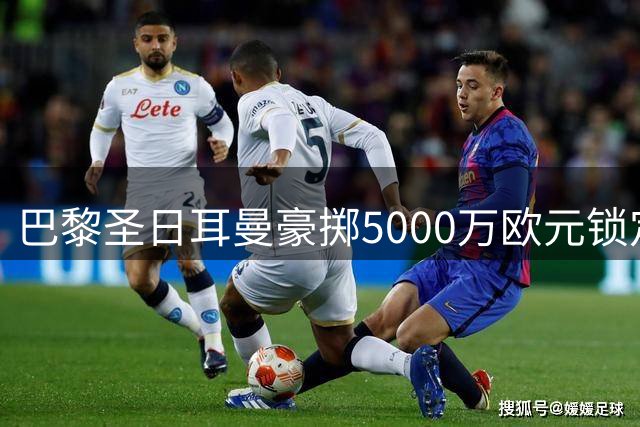 巴黎圣日耳曼豪掷5000万欧元锁定摩纳哥新星阿克利乌什