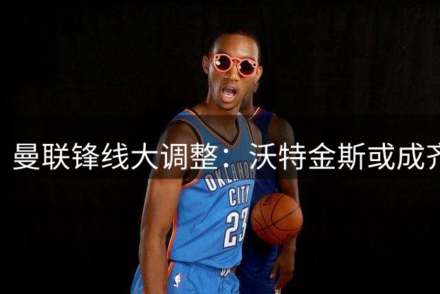 曼联锋线大调整：沃特金斯或成齐尔克泽离队关键替代者