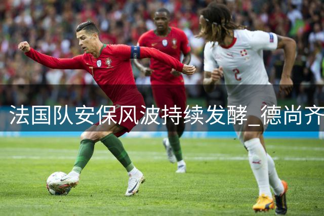 法国队安保风波持续发酵 德尚齐达内联手对抗足协高层