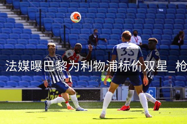 法媒曝巴黎为利物浦标价双星 枪手持续关注锋线新锐