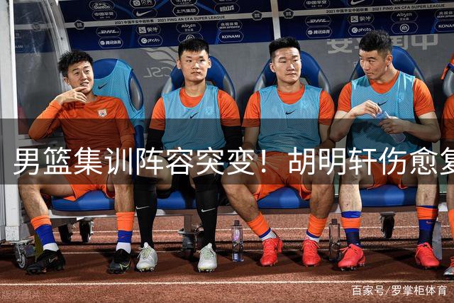 男篮集训阵容突变！胡明轩伤愈复出补强后场 两新星暂别国家队