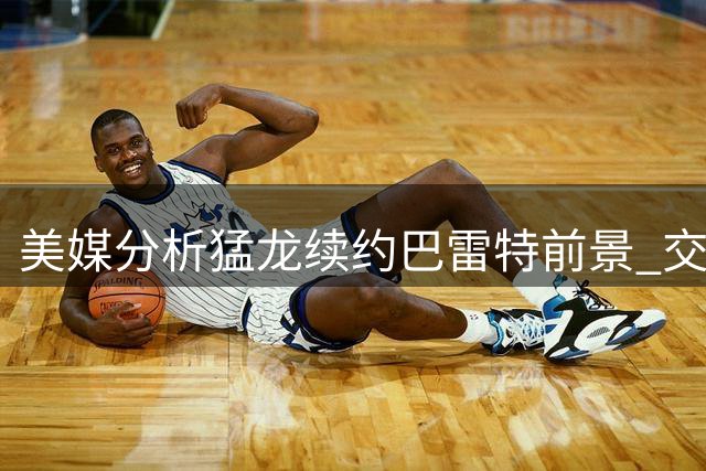 美媒分析猛龙续约巴雷特前景 交易补强内线或成备选方案