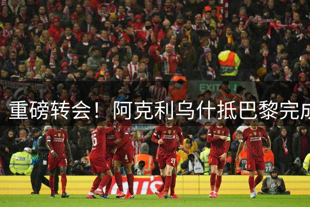 重磅转会！阿克利乌什抵巴黎完成大巴黎签约