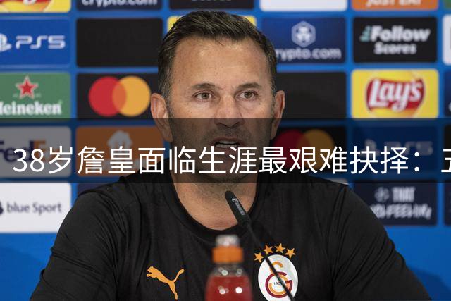 38岁詹皇面临生涯最艰难抉择：五大潜在下家各有隐忧